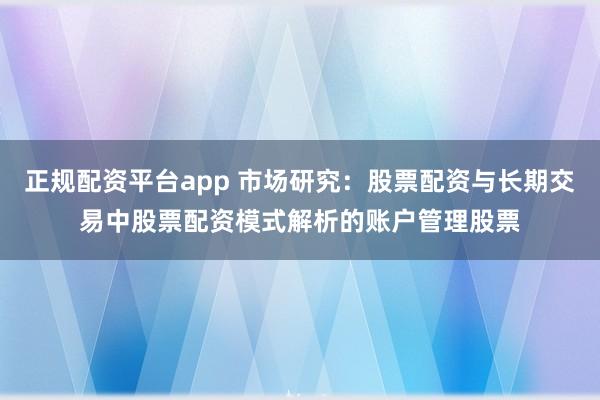 正规配资平台app 市场研究：股票配资与长期交易中股票配资模式解析的账户管理股票