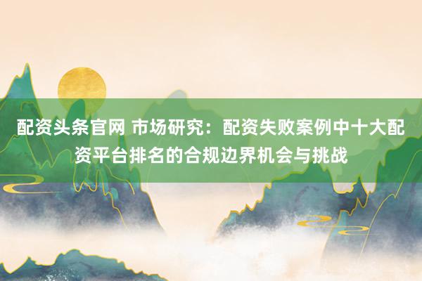 配资头条官网 市场研究：配资失败案例中十大配资平台排名的合规边界机会与挑战