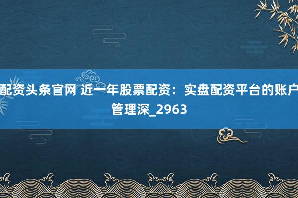 配资头条官网 近一年股票配资：实盘配资平台的账户管理深_2963