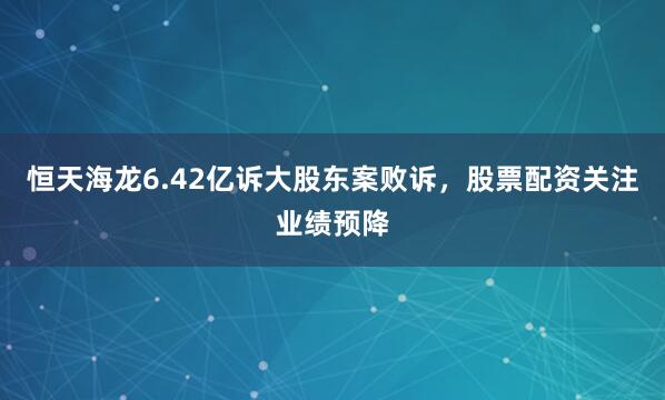 恒天海龙6.42亿诉大股东案败诉，股票配资关注业绩预降