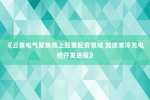 《云意电气聚焦线上股票配资领域 加速液冷充电枪开发进程》