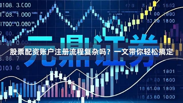股票配资账户注册流程复杂吗？一文带你轻松搞定