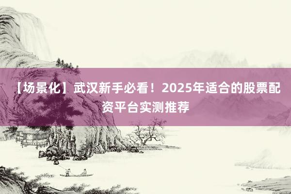 【场景化】武汉新手必看！2025年适合的股票配资平台实测推荐