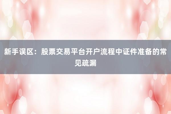 新手误区:股票交易平台开户流程中证件准备的常见疏漏