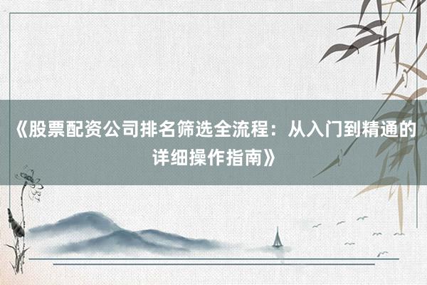 《股票配资公司排名筛选全流程:从入门到精通的详细操作指南》