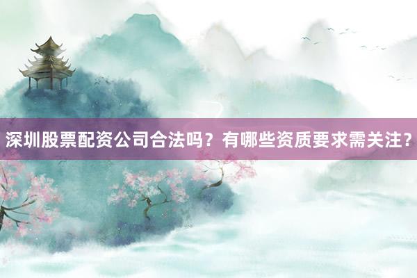 深圳股票配资公司合法吗？有哪些资质要求需关注？