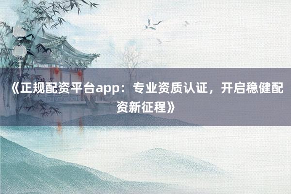 《正规配资平台app：专业资质认证，开启稳健配资新征程》