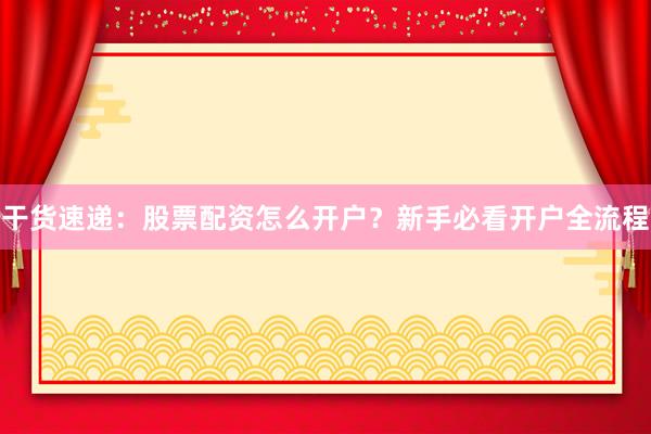 干货速递：股票配资怎么开户？新手必看开户全流程