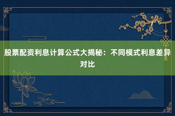 股票配资利息计算公式大揭秘：不同模式利息差异对比