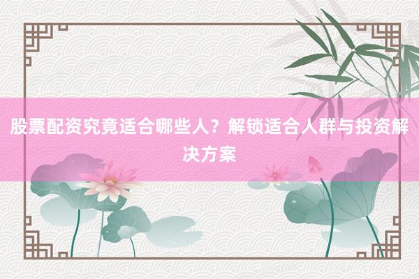 股票配资究竟适合哪些人？解锁适合人群与投资解决方案