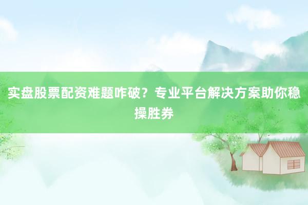 实盘股票配资难题咋破？专业平台解决方案助你稳操胜券