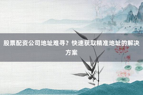 股票配资公司地址难寻？快速获取精准地址的解决方案