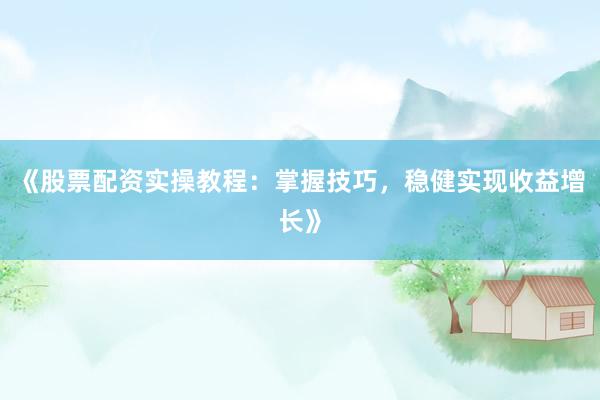 《股票配资实操教程：掌握技巧，稳健实现收益增长》