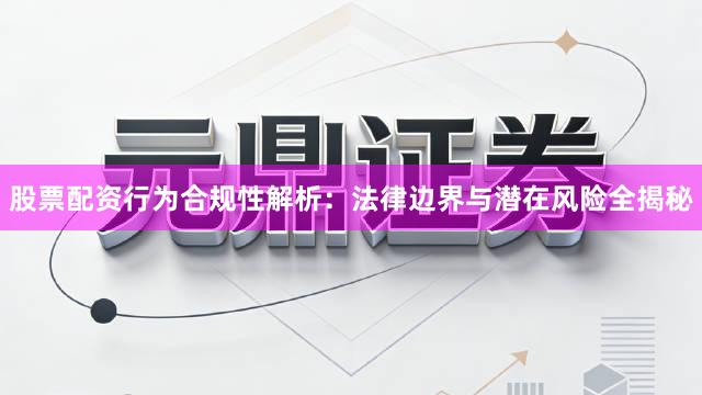 股票配资行为合规性解析：法律边界与潜在风险全揭秘