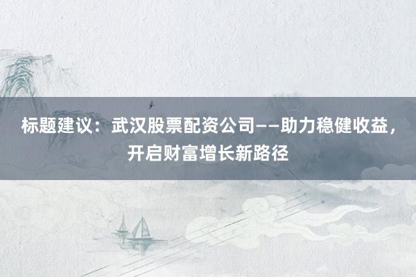标题建议：武汉股票配资公司——助力稳健收益，开启财富增长新路径