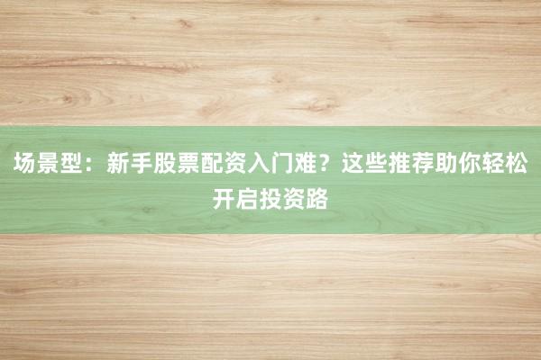 场景型：新手股票配资入门难？这些推荐助你轻松开启投资路