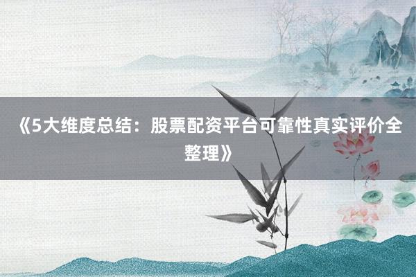 《5大维度总结：股票配资平台可靠性真实评价全整理》