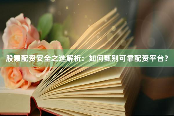 股票配资安全之选解析：如何甄别可靠配资平台？