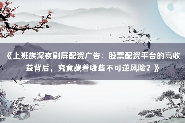 《上班族深夜刷屏配资广告：股票配资平台的高收益背后，究竟藏着哪些不可逆风险？》