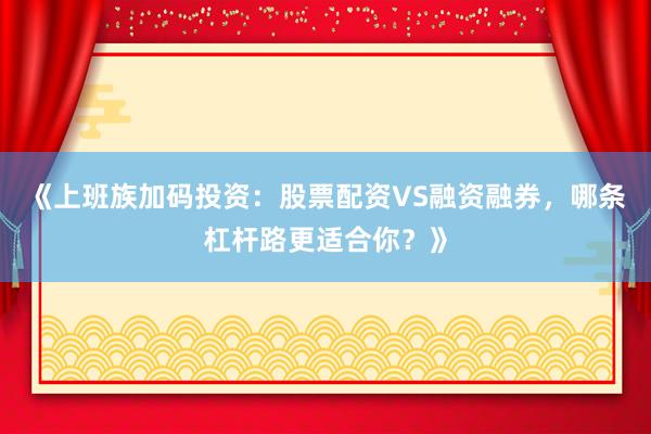 《上班族加码投资：股票配资VS融资融券，哪条杠杆路更适合你？》