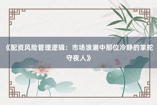 《配资风险管理逻辑：市场浪潮中那位冷静的掌舵守夜人》