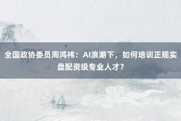 全国政协委员周鸿祎：AI浪潮下，如何培训正规实盘配资级专业人才？