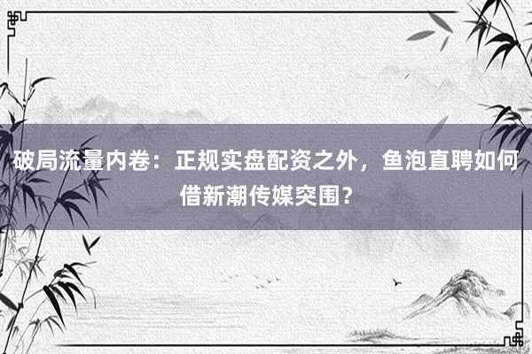 破局流量内卷：正规实盘配资之外，鱼泡直聘如何借新潮传媒突围？