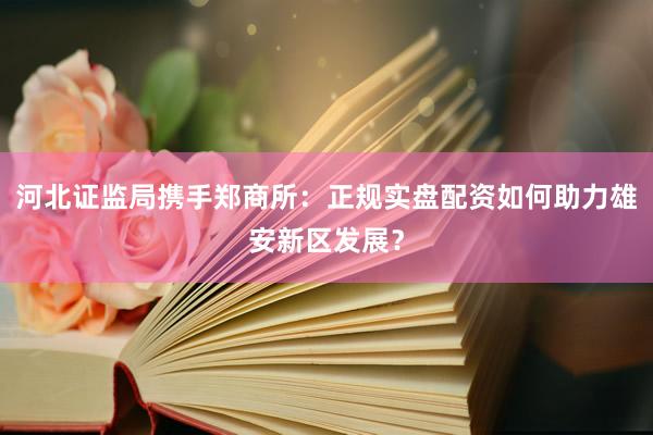河北证监局携手郑商所：正规实盘配资如何助力雄安新区发展？