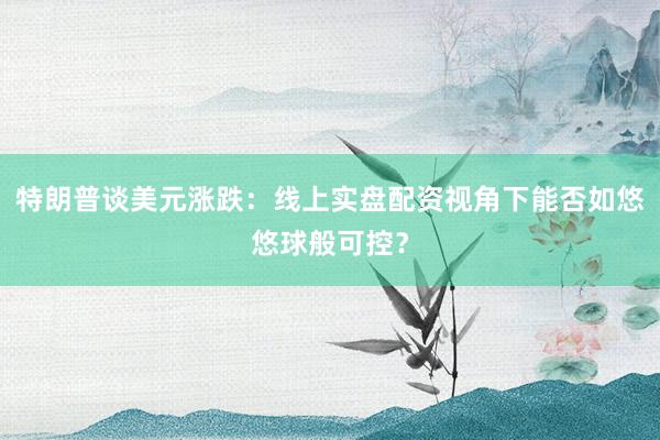 特朗普谈美元涨跌：线上实盘配资视角下能否如悠悠球般可控？