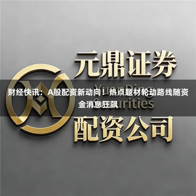 财经快讯：A股配资新动向！热点题材轮动路线随资金消息狂飙
