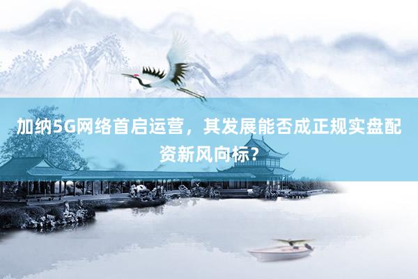 加纳5G网络首启运营，其发展能否成正规实盘配资新风向标？