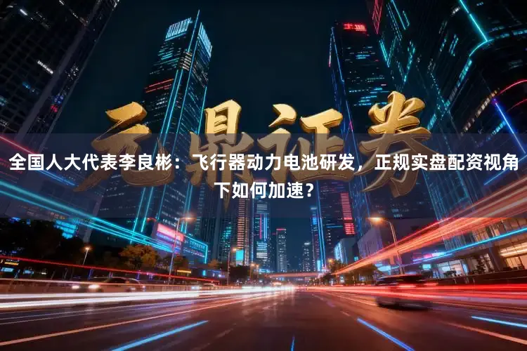 全国人大代表李良彬：飞行器动力电池研发，正规实盘配资视角下如何加速？