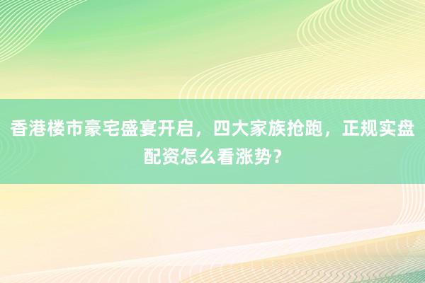 香港楼市豪宅盛宴开启，四大家族抢跑，正规实盘配资怎么看涨势？