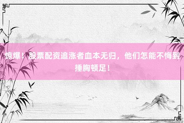 惊爆！股票配资追涨者血本无归，他们怎能不悔到捶胸顿足！