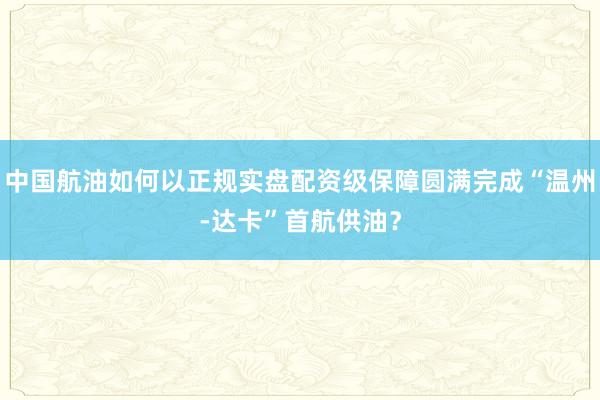 中国航油如何以正规实盘配资级保障圆满完成“温州-达卡”首航供油？