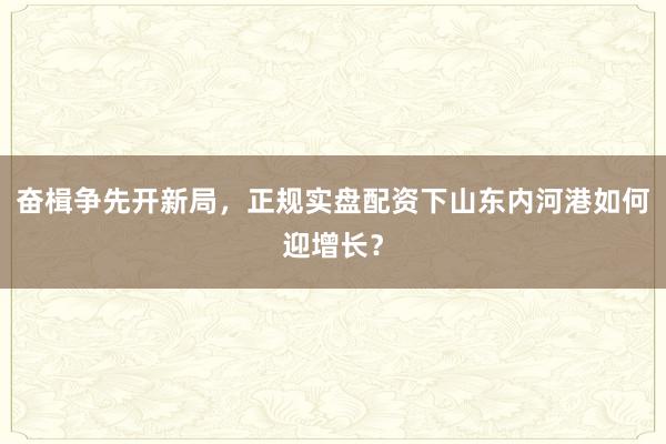 奋楫争先开新局，正规实盘配资下山东内河港如何迎增长？