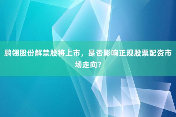 鹏翎股份解禁股将上市，是否影响正规股票配资市场走向？