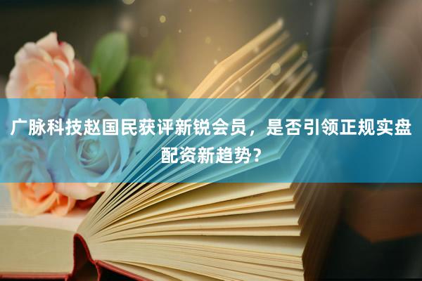 广脉科技赵国民获评新锐会员，是否引领正规实盘配资新趋势？