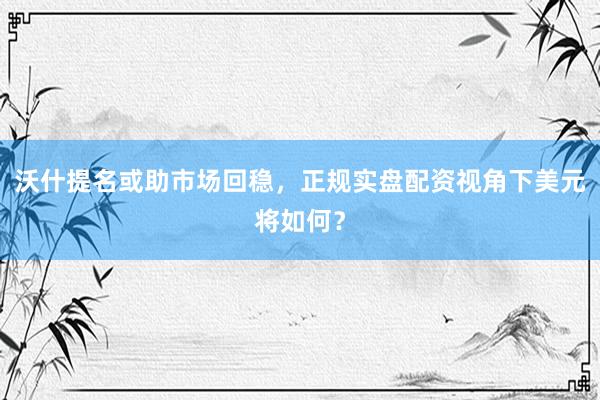 沃什提名或助市场回稳，正规实盘配资视角下美元将如何？