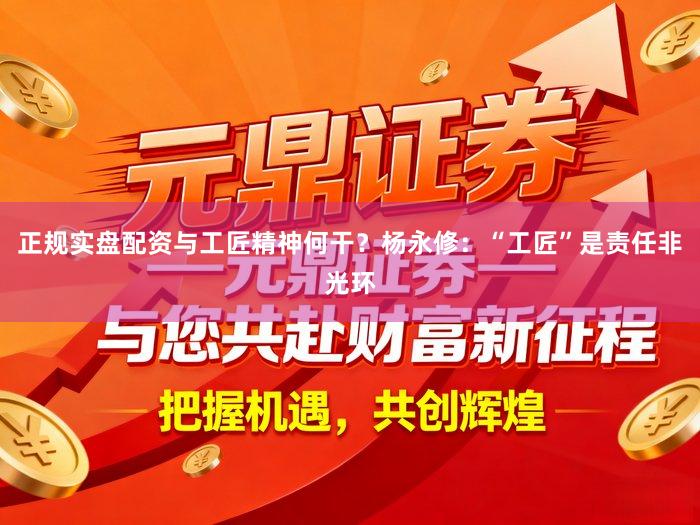正规实盘配资与工匠精神何干？杨永修：“工匠”是责任非光环