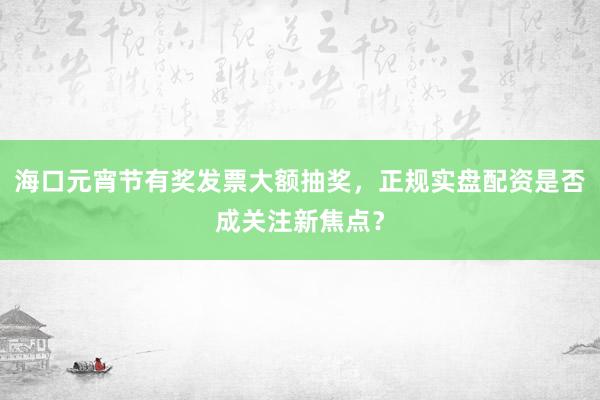 海口元宵节有奖发票大额抽奖，正规实盘配资是否成关注新焦点？