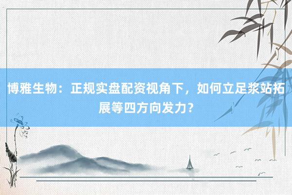 博雅生物:正规实盘配资视角下,如何立足浆站拓展等四方向发力?
