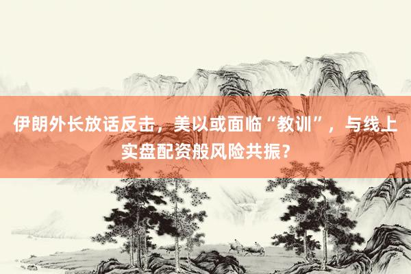 伊朗外长放话反击，美以或面临“教训”，与线上实盘配资般风险共振？