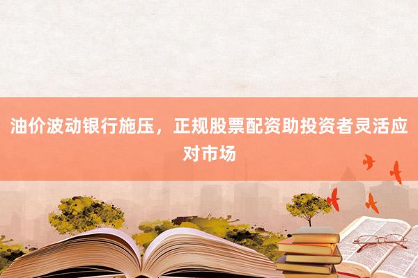 油价波动银行施压，正规股票配资助投资者灵活应对市场