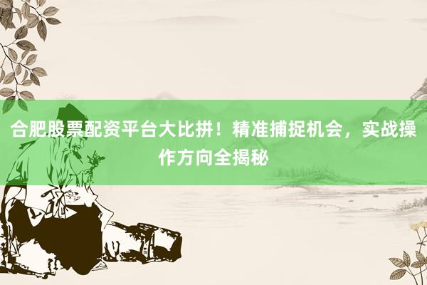 合肥股票配资平台大比拼！精准捕捉机会，实战操作方向全揭秘