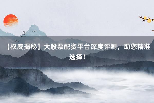 【权威揭秘】大股票配资平台深度评测，助您精准选择！