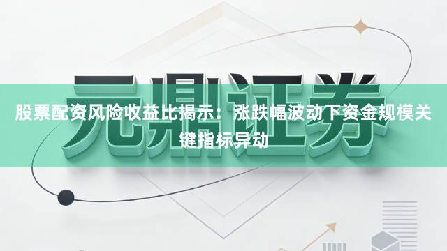 股票配资风险收益比揭示：涨跌幅波动下资金规模关键指标异动