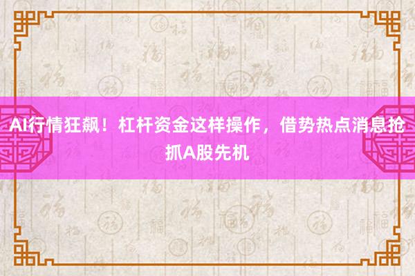 AI行情狂飙！杠杆资金这样操作，借势热点消息抢抓A股先机