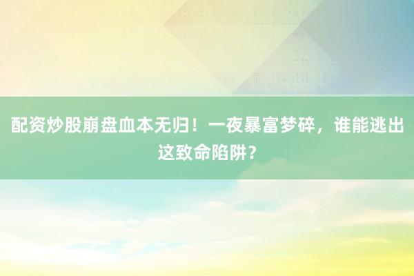 配资炒股崩盘血本无归！一夜暴富梦碎，谁能逃出这致命陷阱？