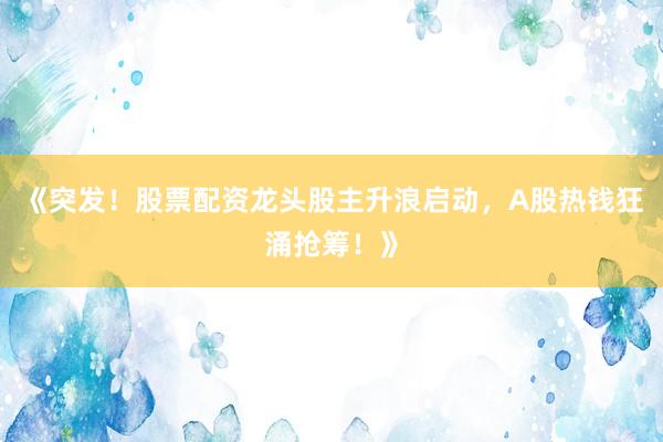 《突发！股票配资龙头股主升浪启动，A股热钱狂涌抢筹！》
